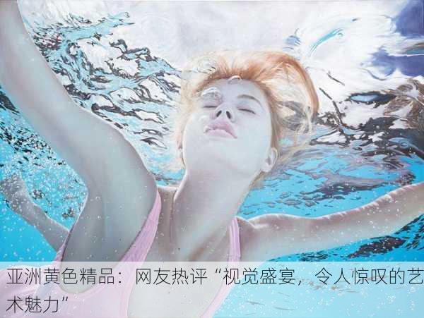 亚洲黄色精品：网友热评“视觉盛宴，令人惊叹的艺术魅力”