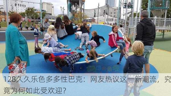 128久久乐色多多性巴克：网友热议这一新潮流，究竟为何如此受欢迎？
