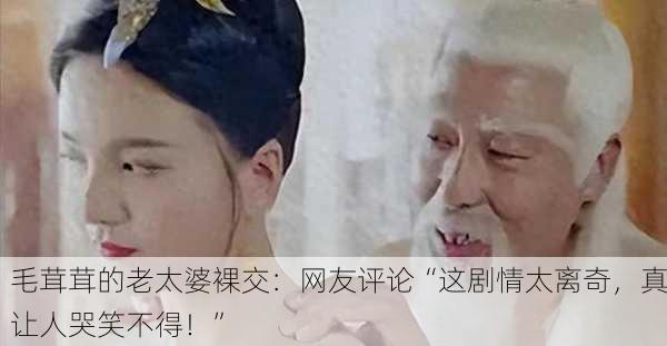 毛茸茸的老太婆裸交：网友评论“这剧情太离奇，真让人哭笑不得！”