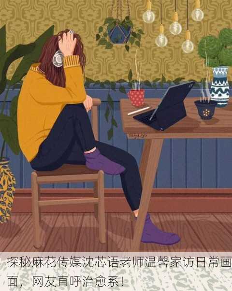 探秘麻花传媒沈芯语老师温馨家访日常画面，网友直呼治愈系！