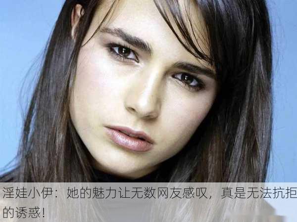 淫娃小伊：她的魅力让无数网友感叹，真是无法抗拒的诱惑！