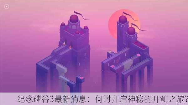 纪念碑谷3最新消息：何时开启神秘的开测之旅？