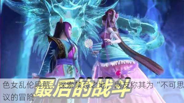 色女乱伦导航：探索禁忌之地，网友称其为“不可思议的冒险”