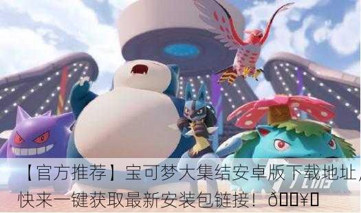 【官方推荐】宝可梦大集结安卓版下载地址，快来一键获取最新安装包链接！🔥✨