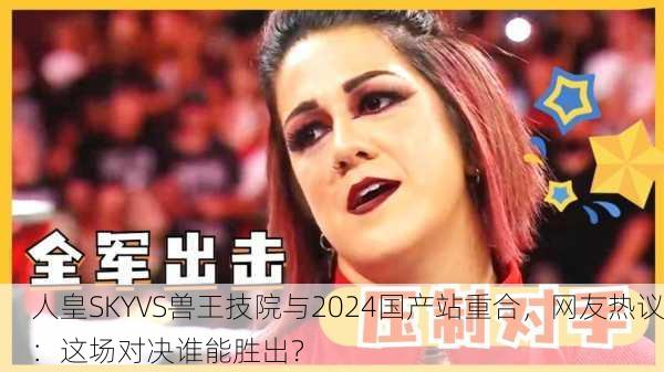 人皇SKYVS兽王技院与2024国产站重合，网友热议：这场对决谁能胜出？