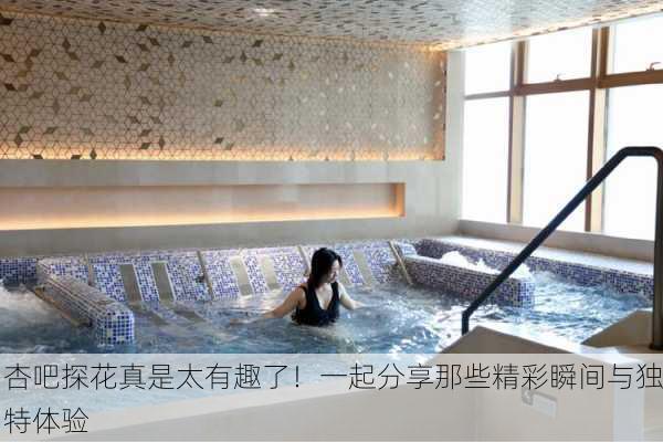 杏吧探花真是太有趣了！一起分享那些精彩瞬间与独特体验