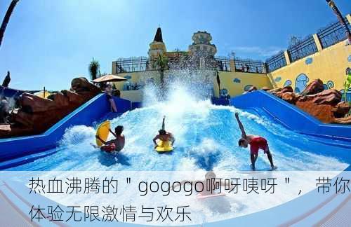 热血沸腾的＂gogogo啊呀咦呀＂，带你体验无限激情与欢乐