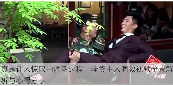 真是让人惊叹的调教过程！骚货主人调教视频全景解析与心得分享
