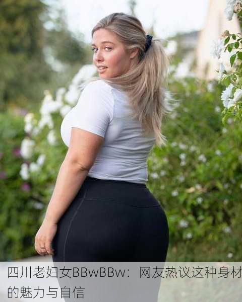 四川老妇女BBwBBw：网友热议这种身材的魅力与自信