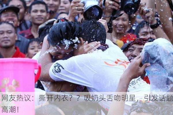 网友热议：撕开内衣？？吸奶头舌吻明星，引发话题高潮！