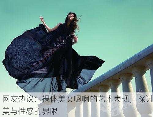 网友热议：裸体美女嗯啊的艺术表现，探讨美与性感的界限