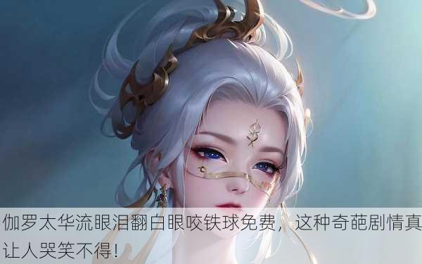 伽罗太华流眼泪翻白眼咬铁球免费，这种奇葩剧情真让人哭笑不得！