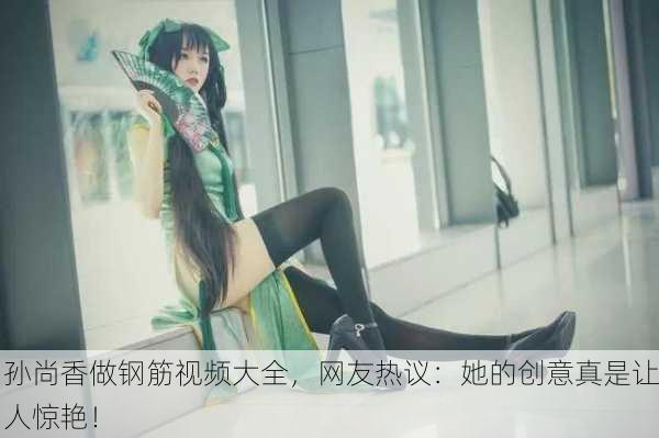 孙尚香做钢筋视频大全，网友热议：她的创意真是让人惊艳！