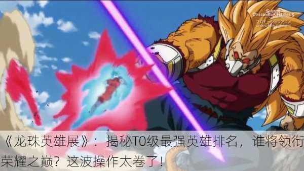 《龙珠英雄展》：揭秘T0级最强英雄排名，谁将领衔荣耀之巅？这波操作太卷了！