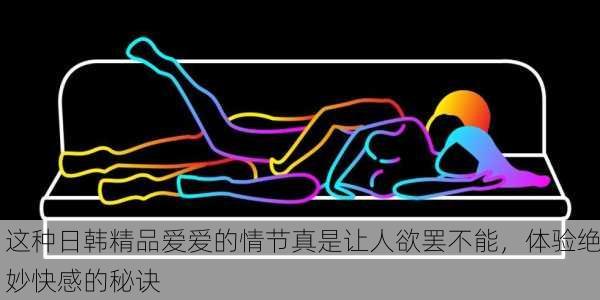 这种日韩精品爱爱的情节真是让人欲罢不能，体验绝妙快感的秘诀