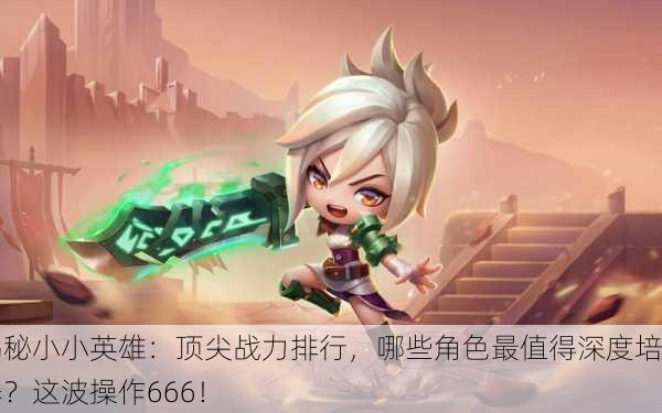 揭秘小小英雄：顶尖战力排行，哪些角色最值得深度培养？这波操作666！