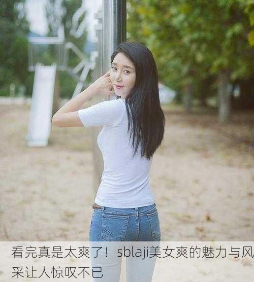 看完真是太爽了！sblaji美女爽的魅力与风采让人惊叹不已