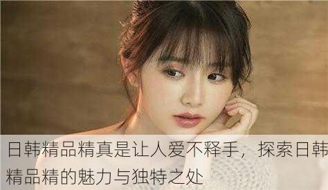 日韩精品精真是让人爱不释手，探索日韩精品精的魅力与独特之处