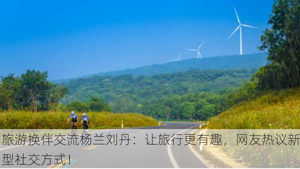 旅游换伴交流杨兰刘丹：让旅行更有趣，网友热议新型社交方式！