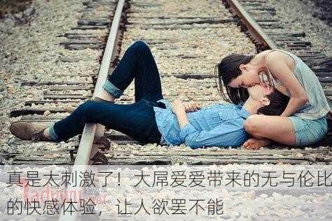 真是太刺激了！大屌爱爱带来的无与伦比的快感体验，让人欲罢不能