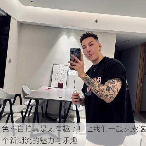 色抖自拍真是太有趣了！让我们一起探索这个新潮流的魅力与乐趣