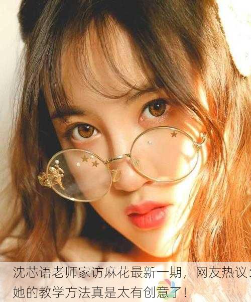 沈芯语老师家访麻花最新一期，网友热议：她的教学方法真是太有创意了！