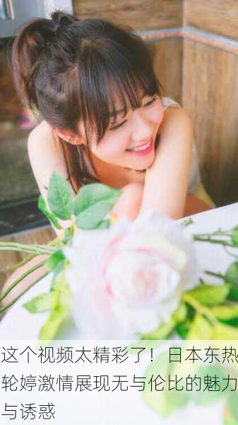这个视频太精彩了！日本东热轮婷激情展现无与伦比的魅力与诱惑