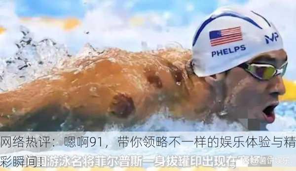 网络热评：嗯啊91，带你领略不一样的娱乐体验与精彩瞬间！
