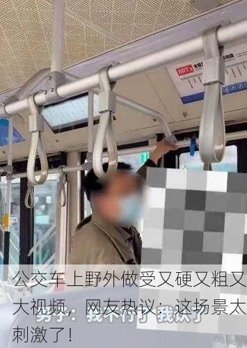 公交车上野外做受又硬又粗又大视频，网友热议：这场景太刺激了！