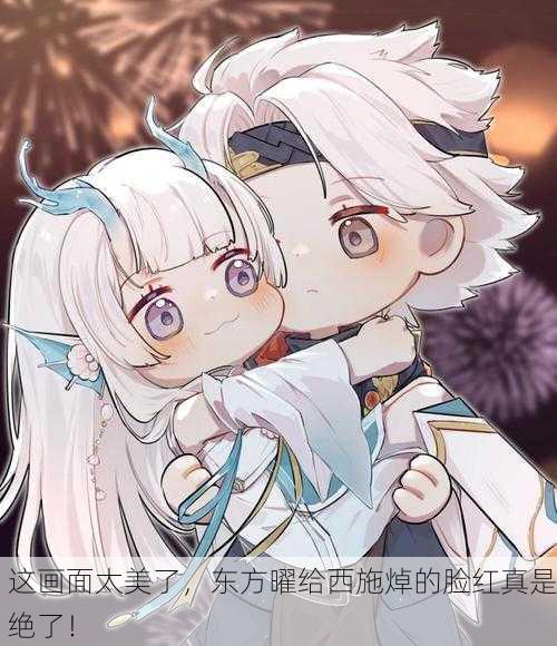 这画面太美了，东方曜给西施焯的脸红真是绝了！