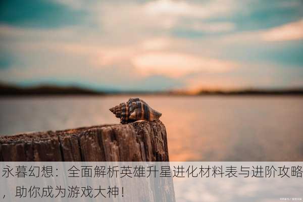 永暮幻想：全面解析英雄升星进化材料表与进阶攻略，助你成为游戏大神！