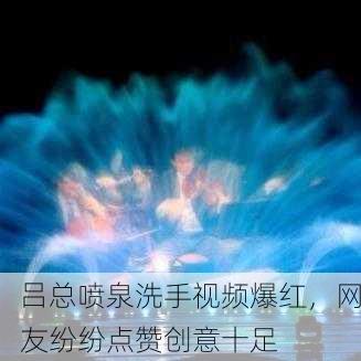 吕总喷泉洗手视频爆红，网友纷纷点赞创意十足