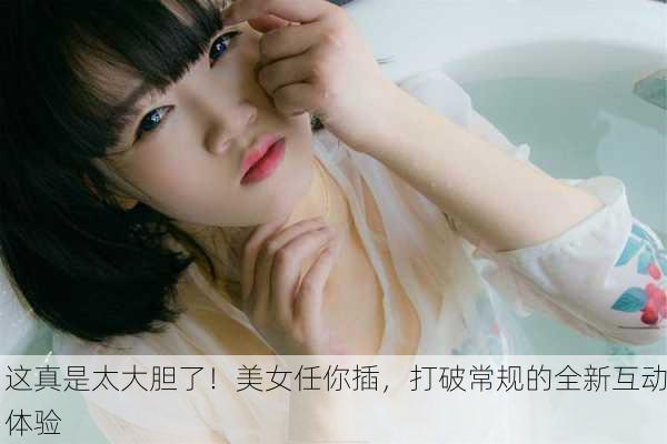 这真是太大胆了！美女任你插，打破常规的全新互动体验