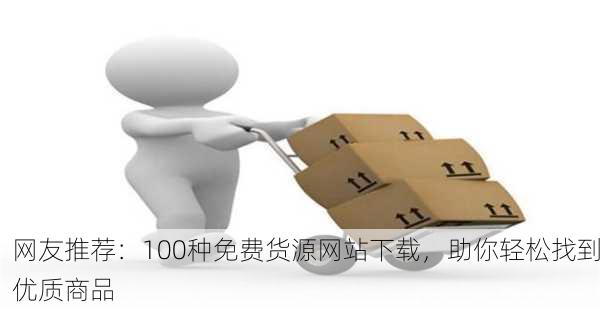 网友推荐：100种免费货源网站下载，助你轻松找到优质商品