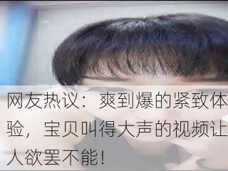 网友热议：爽到爆的紧致体验，宝贝叫得大声的视频让人欲罢不能！