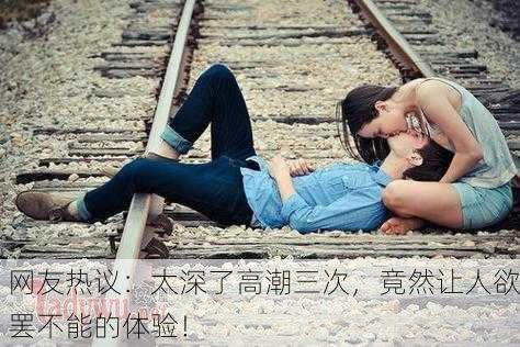 网友热议：太深了高潮三次，竟然让人欲罢不能的体验！