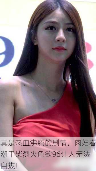 真是热血沸腾的剧情，肉妇春潮干柴烈火色欲96让人无法自拔！