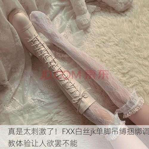 真是太刺激了！FXX白丝jk单脚吊缚捆绑调教体验让人欲罢不能