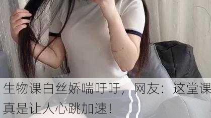 生物课白丝娇喘吁吁，网友：这堂课真是让人心跳加速！
