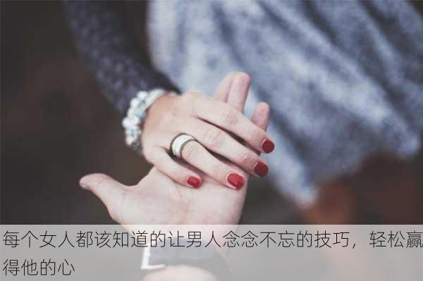 每个女人都该知道的让男人念念不忘的技巧，轻松赢得他的心