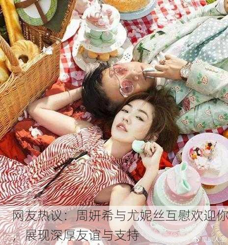 网友热议：周妍希与尤妮丝互慰欢迎你，展现深厚友谊与支持