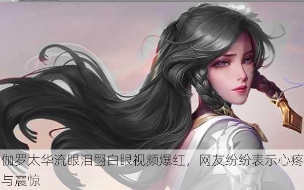 伽罗太华流眼泪翻白眼视频爆红，网友纷纷表示心疼与震惊