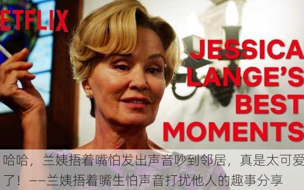 哈哈，兰姨捂着嘴怕发出声音吵到邻居，真是太可爱了！——兰姨捂着嘴生怕声音打扰他人的趣事分享