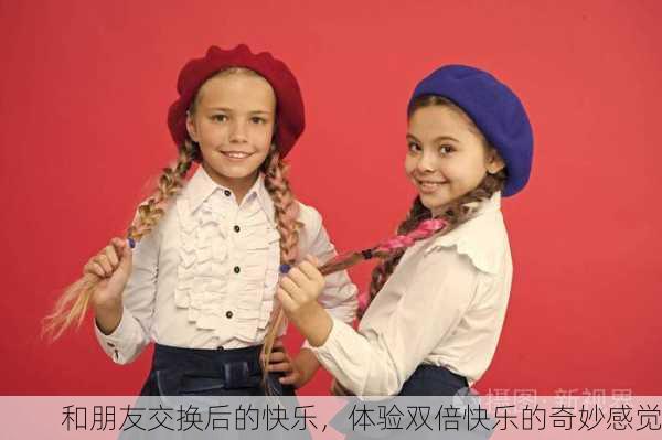 和朋友交换后的快乐，体验双倍快乐的奇妙感觉