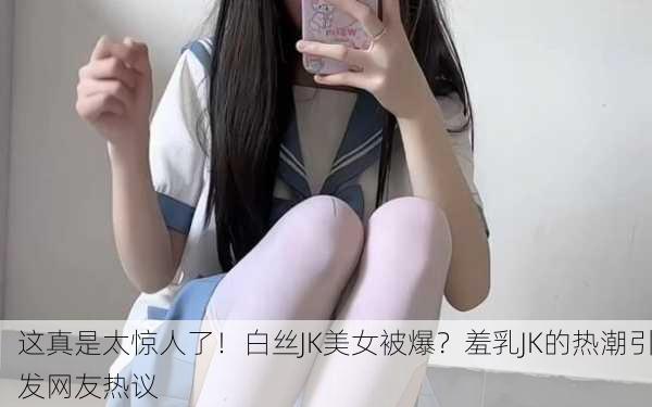 这真是太惊人了！白丝JK美女被爆？羞乳JK的热潮引发网友热议