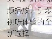 久青蝌蚪窝视频播放：引爆视听体验的全新选择