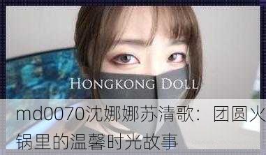 md0070沈娜娜苏清歌：团圆火锅里的温馨时光故事