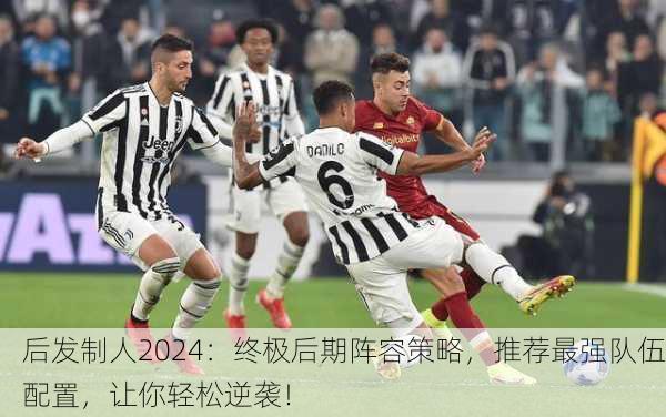后发制人2024：终极后期阵容策略，推荐最强队伍配置，让你轻松逆袭！