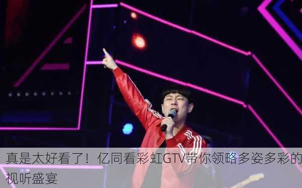 真是太好看了！亿同看彩虹GTV带你领略多姿多彩的视听盛宴