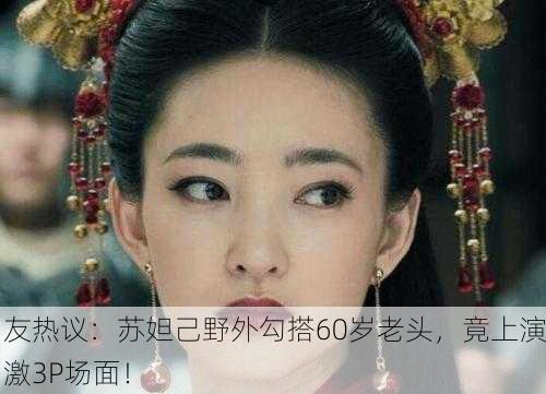 网友热议：苏妲己野外勾搭60岁老头，竟上演刺激3P场面！